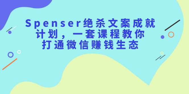 （2179期）Spenser绝杀文案成就计划，一套课程教你打通微信赚钱生态