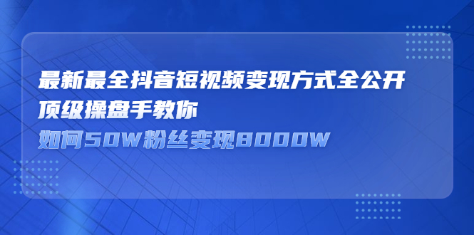 （2325期）最新最全抖音短视频变现方式全公开，顶级操盘手教你如何50W粉丝变现8000W