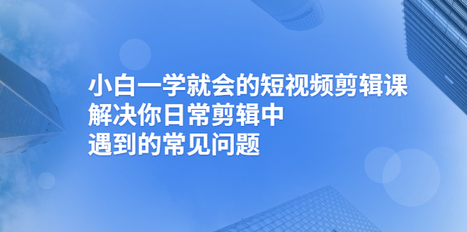 （2467期）小白一学就会的短视频剪辑课，解决你日常剪辑中遇到的常见问题