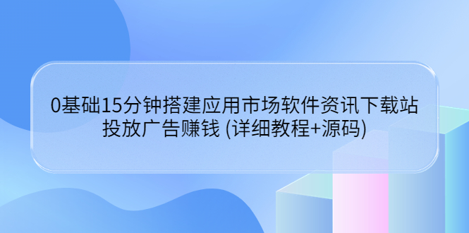 （3484期）0基础15分钟搭建应用市场软件资讯下载站：投放广告赚钱 (详细教程+源码)
