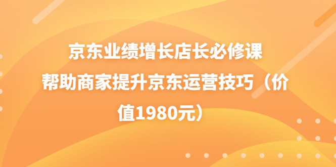 （3489期）京东业绩增长店长必修课：帮助商家提升京东运营技巧（价值1980元）